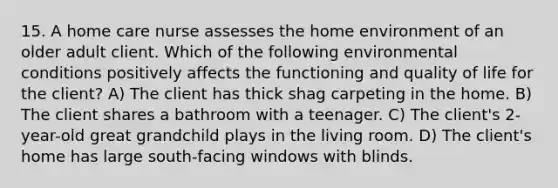 15. A home care nurse assesses the home environment of an older adult client. Which of the following environmental conditions positively affects the functioning and quality of life for the client? A) The client has thick shag carpeting in the home. B) The client shares a bathroom with a teenager. C) The client's 2-year-old great grandchild plays in the living room. D) The client's home has large south-facing windows with blinds.