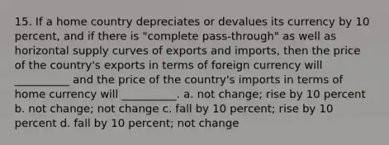 15. If a home country depreciates or devalues its currency by 10 percent, and if there is "complete pass-through" as well as horizontal supply curves of exports and imports, then the price of the country's exports in terms of foreign currency will __________ and the price of the country's imports in terms of home currency will __________. a. not change; rise by 10 percent b. not change; not change c. fall by 10 percent; rise by 10 percent d. fall by 10 percent; not change