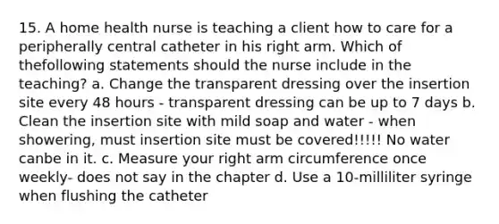 15. A home health nurse is teaching a client how to care for a peripherally central catheter in his right arm. Which of thefollowing statements should the nurse include in the teaching? a. Change the transparent dressing over the insertion site every 48 hours - transparent dressing can be up to 7 days b. Clean the insertion site with mild soap and water - when showering, must insertion site must be covered!!!!! No water canbe in it. c. Measure your right arm circumference once weekly- does not say in the chapter d. Use a 10-milliliter syringe when flushing the catheter