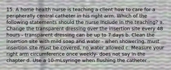 15. A home health nurse is teaching a client how to care for a peripherally central catheter in his right arm. Which of the following statements should the nurse include in the teaching? a. Change the transparent dressing over the insertion site every 48 hours - transparent dressing can be up to 7 days b. Clean the insertion site with mild soap and water - when showering, must insertion site must be covered, no water allowed c. Measure your right arm circumference once weekly- does not say in the chapter d. Use a 10-mLsyringe when flushing the catheter .