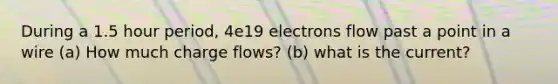 During a 1.5 hour period, 4e19 electrons flow past a point in a wire (a) How much charge flows? (b) what is the current?