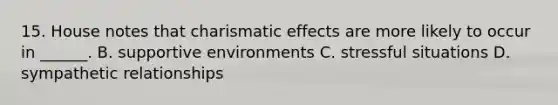 15. House notes that charismatic effects are more likely to occur in ______. B. supportive environments C. stressful situations D. sympathetic relationships