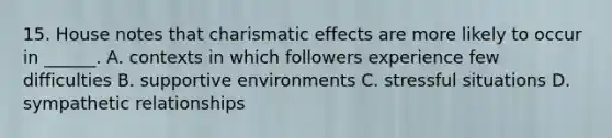 15. House notes that charismatic effects are more likely to occur in ______. A. contexts in which followers experience few difficulties B. supportive environments C. stressful situations D. sympathetic relationships