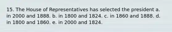 15. The House of Representatives has selected the president a. in 2000 and 1888. b. in 1800 and 1824. c. in 1860 and 1888. d. in 1800 and 1860. e. in 2000 and 1824.