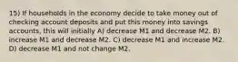 15) If households in the economy decide to take money out of checking account deposits and put this money into savings accounts, this will initially A) decrease M1 and decrease M2. B) increase M1 and decrease M2. C) decrease M1 and increase M2. D) decrease M1 and not change M2.