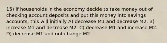 15) If households in the economy decide to take money out of checking account deposits and put this money into savings accounts, this will initially A) decrease M1 and decrease M2. B) increase M1 and decrease M2. C) decrease M1 and increase M2. D) decrease M1 and not change M2.