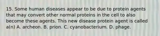 15. Some human diseases appear to be due to protein agents that may convert other normal proteins in the cell to also become these agents. This new disease protein agent is called a(n) A. archeon. B. prion. C. cyanobacterium. D. phage.