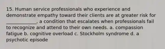 15. Human service professionals who experience and demonstrate empathy toward their clients are at greater risk for _____________, a condition that escalates when professionals fail to recognize and attend to their own needs. a. compassion fatigue b. cognitive overload c. Stockholm syndrome d. a psychotic episode