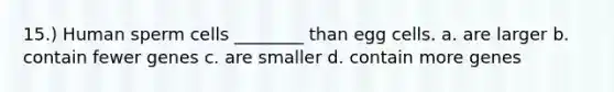 15.) Human sperm cells ________ than egg cells. a. are larger b. contain fewer genes c. are smaller d. contain more genes