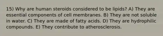 15) Why are human steroids considered to be lipids? A) They are essential components of cell membranes. B) They are not soluble in water. C) They are made of fatty acids. D) They are hydrophilic compounds. E) They contribute to atherosclerosis.