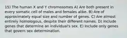 15) The human X and Y chromosomes A) Are both present in every somatic cell of males and females alike. B) Are of approximately equal size and number of genes. C) Are almost entirely homologous, despite their different names. D) Include genes that determine an individual's sex. E) Include only genes that govern sex determination.