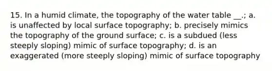 15. In a humid climate, the topography of the water table __.; a. is unaffected by local surface topography; b. precisely mimics the topography of the ground surface; c. is a subdued (less steeply sloping) mimic of surface topography; d. is an exaggerated (more steeply sloping) mimic of surface topography