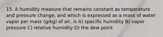 15. A humidity measure that remains constant as temperature and pressure change, and which is expressed as a mass of water vapor per mass (g/kg) of air, is A) specific humidity B) vapor pressure C) relative humidity D) the dew point