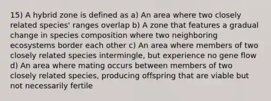 15) A hybrid zone is defined as a) An area where two closely related species' ranges overlap b) A zone that features a gradual change in species composition where two neighboring ecosystems border each other c) An area where members of two closely related species intermingle, but experience no gene flow d) An area where mating occurs between members of two closely related species, producing offspring that are viable but not necessarily fertile