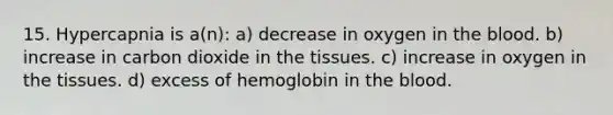 15. Hypercapnia is a(n): a) decrease in oxygen in the blood. b) increase in carbon dioxide in the tissues. c) increase in oxygen in the tissues. d) excess of hemoglobin in the blood.