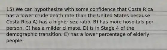 15) We can hypothesize with some confidence that Costa Rica has a lower crude death rate than the United States because Costa Rica A) has a higher sex ratio. B) has more hospitals per person. C) has a milder climate. D) is in Stage 4 of the demographic transition. E) has a lower percentage of elderly people.