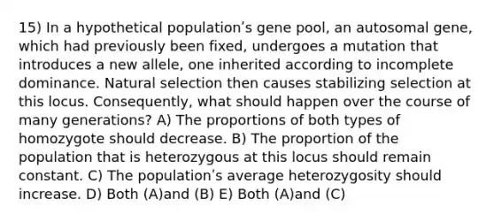 15) In a hypothetical populationʹs gene pool, an autosomal gene, which had previously been fixed, undergoes a mutation that introduces a new allele, one inherited according to incomplete dominance. Natural selection then causes stabilizing selection at this locus. Consequently, what should happen over the course of many generations? A) The proportions of both types of homozygote should decrease. B) The proportion of the population that is heterozygous at this locus should remain constant. C) The populationʹs average heterozygosity should increase. D) Both (A)and (B) E) Both (A)and (C)