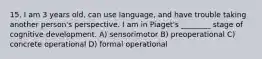 15. I am 3 years old, can use language, and have trouble taking another person's perspective. I am in Piaget's ________ stage of cognitive development. A) sensorimotor B) preoperational C) concrete operational D) formal operational