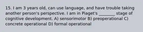 15. I am 3 years old, can use language, and have trouble taking another person's perspective. I am in Piaget's ________ stage of cognitive development. A) sensorimotor B) preoperational C) concrete operational D) formal operational