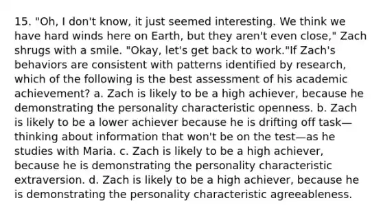 15. "Oh, I don't know, it just seemed interesting. We think we have hard winds here on Earth, but they aren't even close," Zach shrugs with a smile. "Okay, let's get back to work."If Zach's behaviors are consistent with patterns identified by research, which of the following is the best assessment of his academic achievement? a. Zach is likely to be a high achiever, because he demonstrating the personality characteristic openness. b. Zach is likely to be a lower achiever because he is drifting off task—thinking about information that won't be on the test—as he studies with Maria. c. Zach is likely to be a high achiever, because he is demonstrating the personality characteristic extraversion. d. Zach is likely to be a high achiever, because he is demonstrating the personality characteristic agreeableness.
