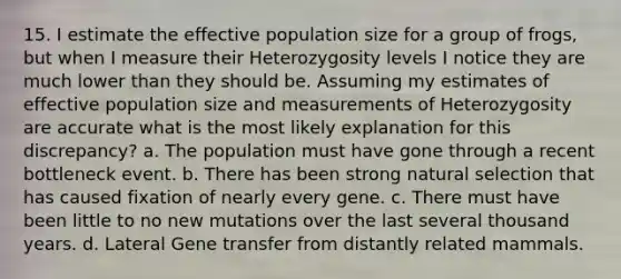 15. I estimate the effective population size for a group of frogs, but when I measure their Heterozygosity levels I notice they are much lower than they should be. Assuming my estimates of effective population size and measurements of Heterozygosity are accurate what is the most likely explanation for this discrepancy? a. The population must have gone through a recent bottleneck event. b. There has been strong natural selection that has caused fixation of nearly every gene. c. There must have been little to no new mutations over the last several thousand years. d. Lateral Gene transfer from distantly related mammals.