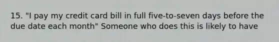 15. "I pay my credit card bill in full five-to-seven days before the due date each month" Someone who does this is likely to have