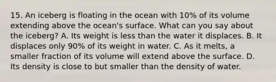 15. An iceberg is floating in the ocean with 10% of its volume extending above the ocean's surface. What can you say about the iceberg? A. Its weight is <a href='https://www.questionai.com/knowledge/k7BtlYpAMX-less-than' class='anchor-knowledge'>less than</a> the water it displaces. B. It displaces only 90% of its weight in water. C. As it melts, a smaller fraction of its volume will extend above the surface. D. Its density is close to but smaller than the density of water.