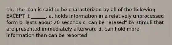 15. The icon is said to be characterized by all of the following EXCEPT it ______. a. holds information in a relatively unprocessed form b. lasts about 20 seconds c. can be "erased" by stimuli that are presented immediately afterward d. can hold more information than can be reported