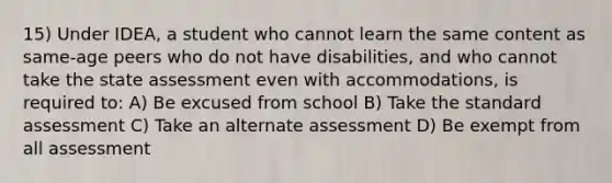 15) Under IDEA, a student who cannot learn the same content as same-age peers who do not have disabilities, and who cannot take the state assessment even with accommodations, is required to: A) Be excused from school B) Take the standard assessment C) Take an alternate assessment D) Be exempt from all assessment