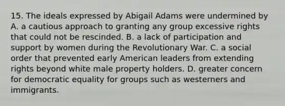 15. The ideals expressed by Abigail Adams were undermined by A. a cautious approach to granting any group excessive rights that could not be rescinded. B. a lack of participation and support by women during the Revolutionary War. C. a social order that prevented early American leaders from extending rights beyond white male property holders. D. greater concern for democratic equality for groups such as westerners and immigrants.