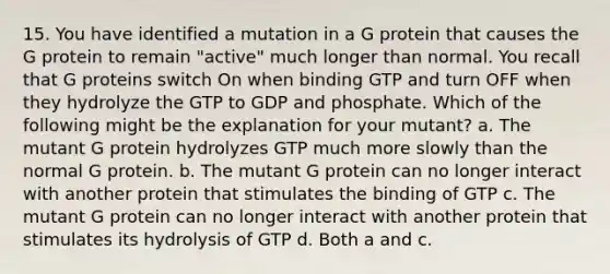 15. You have identified a mutation in a G protein that causes the G protein to remain "active" much longer than normal. You recall that G proteins switch On when binding GTP and turn OFF when they hydrolyze the GTP to GDP and phosphate. Which of the following might be the explanation for your mutant? a. The mutant G protein hydrolyzes GTP much more slowly than the normal G protein. b. The mutant G protein can no longer interact with another protein that stimulates the binding of GTP c. The mutant G protein can no longer interact with another protein that stimulates its hydrolysis of GTP d. Both a and c.