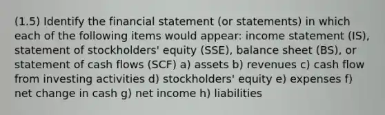 (1.5) Identify the financial statement (or statements) in which each of the following items would appear: income statement (IS), statement of stockholders' equity (SSE), balance sheet (BS), or statement of cash flows (SCF) a) assets b) revenues c) cash flow from investing activities d) stockholders' equity e) expenses f) net change in cash g) net income h) liabilities