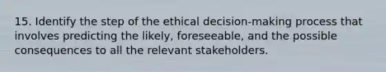 15. Identify the step of the ethical decision-making process that involves predicting the likely, foreseeable, and the possible consequences to all the relevant stakeholders.