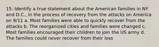 15. Identify a true statement about <a href='https://www.questionai.com/knowledge/keiVE7hxWY-the-american' class='anchor-knowledge'>the american</a> families in NY and D.C., in the process of recovery from the attacks on America on 9/11 a. Most families were able to quickly recover from the attacks b. The reorganized cities and families were changed c. Most families encouraged their children to join the US army d. The families could never recover from their loss