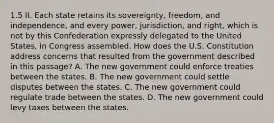 1.5 II. Each state retains its sovereignty, freedom, and independence, and every power, jurisdiction, and right, which is not by this Confederation expressly delegated to the United States, in Congress assembled. How does the U.S. Constitution address concerns that resulted from the government described in this passage? A. The new government could enforce treaties between the states. B. The new government could settle disputes between the states. C. The new government could regulate trade between the states. D. The new government could levy taxes between the states.