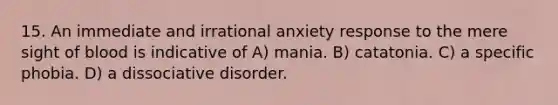 15. An immediate and irrational anxiety response to the mere sight of blood is indicative of A) mania. B) catatonia. C) a specific phobia. D) a dissociative disorder.