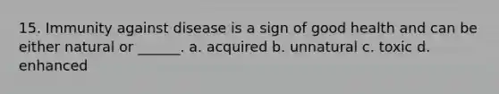 15. Immunity against disease is a sign of good health and can be either natural or ______. a. acquired b. unnatural c. toxic d. enhanced