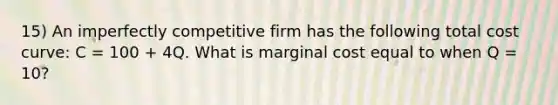 15) An imperfectly competitive firm has the following total cost curve: C = 100 + 4Q. What is marginal cost equal to when Q = 10?