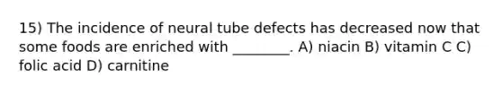 15) The incidence of neural tube defects has decreased now that some foods are enriched with ________. A) niacin B) vitamin C C) folic acid D) carnitine