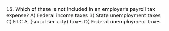 15. Which of these is not included in an employer's payroll tax expense? A) Federal income taxes B) State unemployment taxes C) F.I.C.A. (social security) taxes D) Federal unemployment taxes