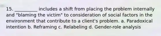 15. __________ includes a shift from placing the problem internally and "blaming the victim" to consideration of social factors in the environment that contribute to a client's problem. a. Paradoxical intention b. Reframing c. Relabeling d. Gender-role analysis