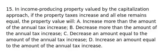 15. In income-producing property valued by the capitalization approach, if the property taxes increase and all else remains equal, the property value will: A. Increase more than the amount of the annual tax increase; B. Decrease more than the amount of the annual tax increase; C. Decrease an amount equal to the amount of the annual tax increase; D. Increase an amount equal to the amount of the annual tax increase.