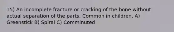 15) An incomplete fracture or cracking of the bone without actual separation of the parts. Common in children. A) Greenstick B) Spiral C) Comminuted