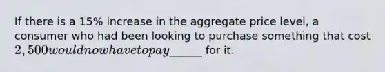 If there is a 15% increase in the aggregate price level, a consumer who had been looking to purchase something that cost 2,500 would now have to pay______ for it.