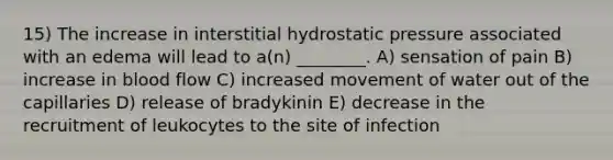 15) The increase in interstitial hydrostatic pressure associated with an edema will lead to a(n) ________. A) sensation of pain B) increase in blood flow C) increased movement of water out of the capillaries D) release of bradykinin E) decrease in the recruitment of leukocytes to the site of infection