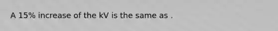 A 15% increase of the kV is the same as .