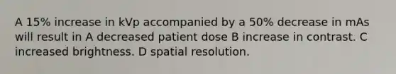 A 15% increase in kVp accompanied by a 50% decrease in mAs will result in A decreased patient dose B increase in contrast. C increased brightness. D spatial resolution.