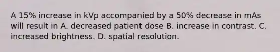 A 15% increase in kVp accompanied by a 50% decrease in mAs will result in A. decreased patient dose B. increase in contrast. C. increased brightness. D. spatial resolution.