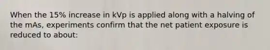 When the 15% increase in kVp is applied along with a halving of the mAs, experiments confirm that the net patient exposure is reduced to about: