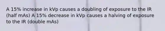 A 15% increase in kVp causes a doubling of exposure to the IR (half mAs) A 15% decrease in kVp causes a halving of exposure to the IR (double mAs)